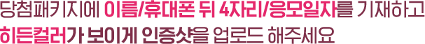 당첨패키지에 이름/휴대폰 뒤 4자리/응모일자를 기재하고 히든컬러가 보이게 인증샷을 업로드 해주세요
